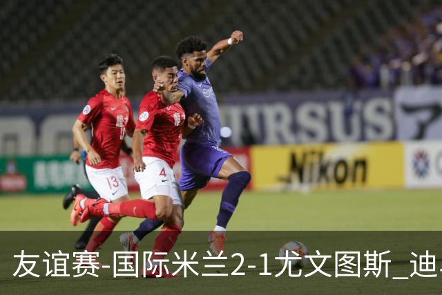 友谊赛-国际米兰2-1尤文图斯 迪马尔科迪乌夫建功孔塞桑破门